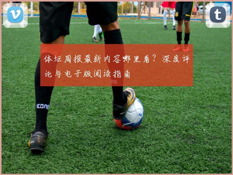 体坛周报最新内容哪里看？深度评论与电子版阅读指南