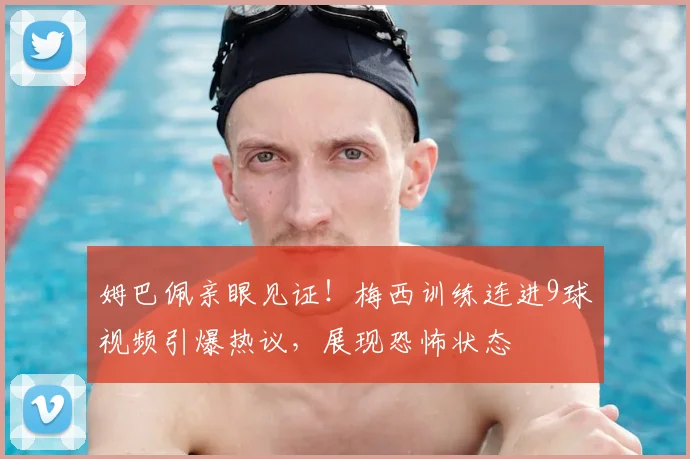 姆巴佩亲眼见证！梅西训练连进9球视频引爆热议，展现恐怖状态