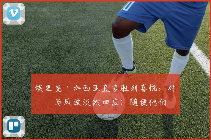 埃里克·加西亚直言胜利喜悦,对皇马风波淡然回应:随便他们