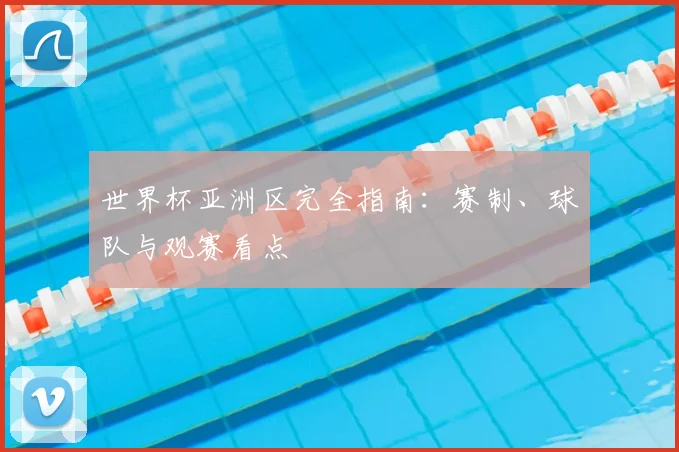 世界杯亚洲区完全指南：赛制、球队与观赛看点