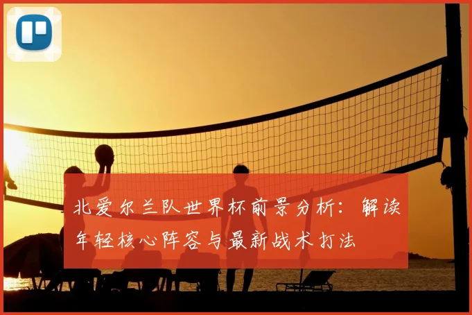 北爱尔兰队世界杯前景分析:解读年轻核心阵容与最新战术打法
