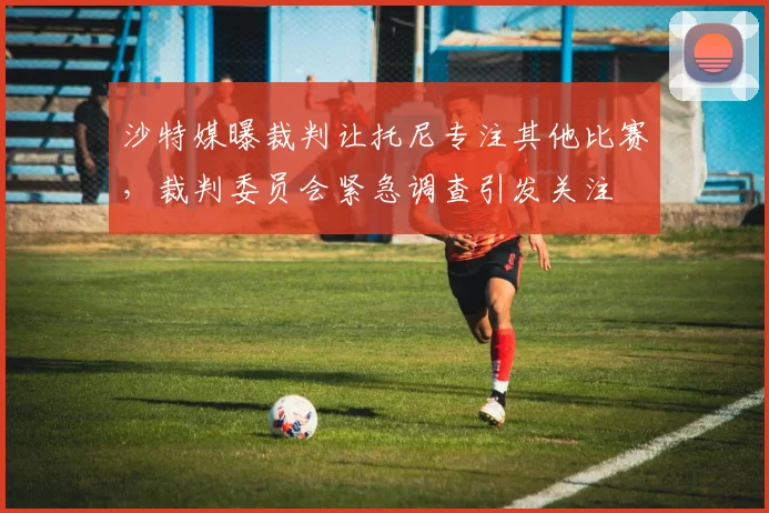 沙特媒曝裁判让托尼专注其他比赛,裁判委员会紧急调查引发关注