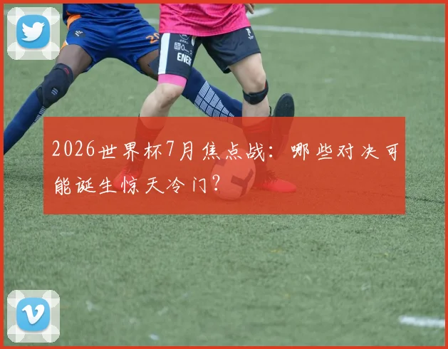 2026世界杯7月焦点战:哪些对决可能诞生惊天冷门?