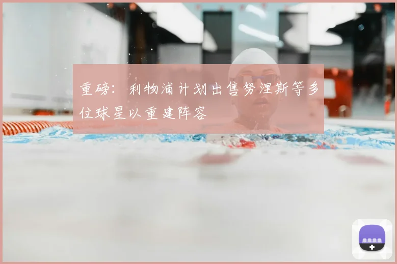 重磅:利物浦计划出售努涅斯等多位球星以重建阵容
