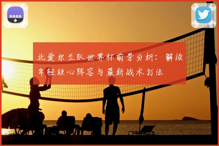 北爱尔兰队世界杯前景分析:解读年轻核心阵容与最新战术打法
