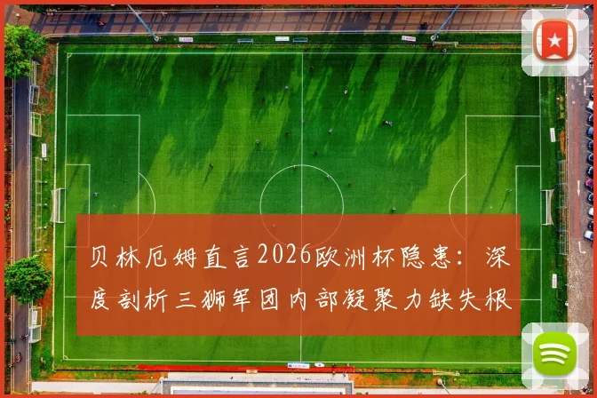 贝林厄姆直言2026欧洲杯隐患：深度剖析三狮军团内部凝聚力缺失根源与索斯盖特面临的挑战