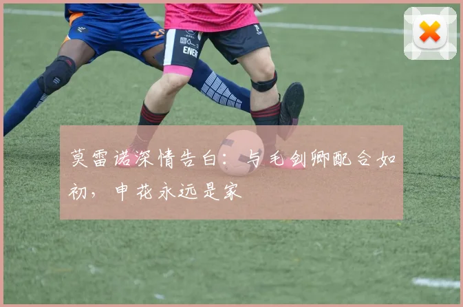 莫雷诺深情告白：与毛剑卿配合如初，申花永远是家