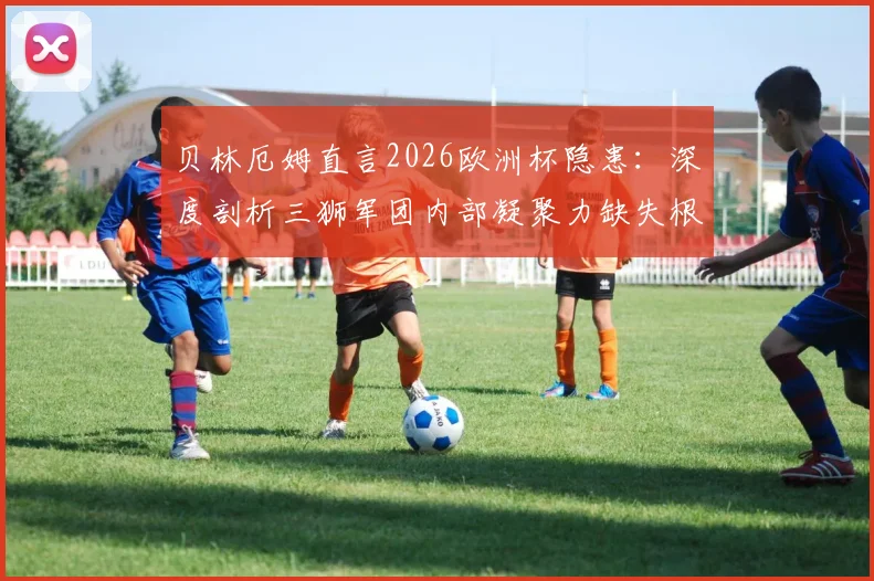 贝林厄姆直言2026欧洲杯隐患:深度剖析三狮军团内部凝聚力缺失根源与索斯盖特面临的挑战