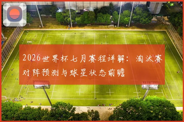 2026世界杯七月赛程详解:淘汰赛对阵预测与球星状态前瞻