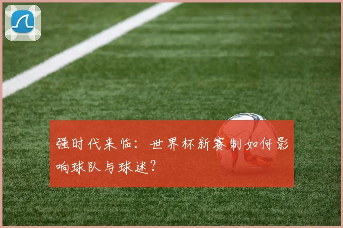 强时代来临:世界杯新赛制如何影响球队与球迷?