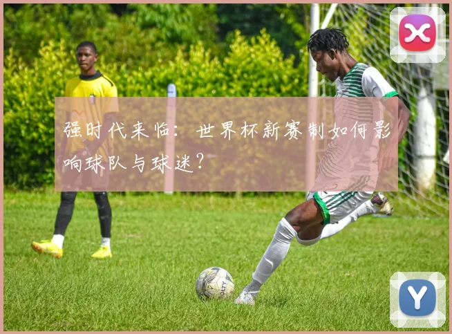 强时代来临:世界杯新赛制如何影响球队与球迷?