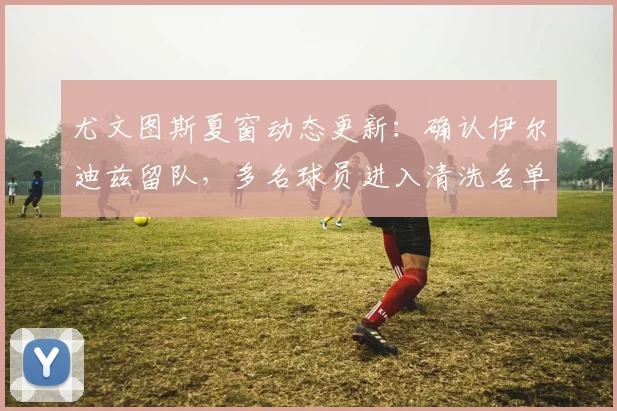 尤文图斯夏窗动态更新:确认伊尔迪兹留队,多名球员进入清洗名单
