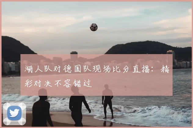 湖人队对德国队现场比分直播:精彩对决不容错过