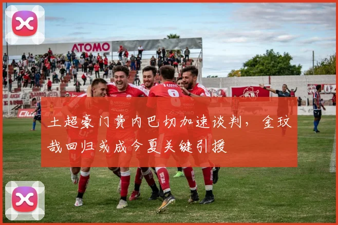 土超豪门费内巴切加速谈判，金玟哉回归或成今夏关键引援